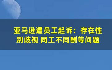 亚马逊遭员工起诉：存在性别歧视 同工不同酬等问题